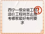 西宁一级安装工程造价工程师怎么报考哪家最好有何要求