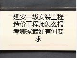 延安一级安装工程造价工程师怎么报考哪家最好有何要求