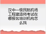 汉中一级民航机场工程建造师考试在哪报名培训机构怎么找