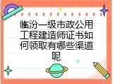 临汾一级市政公用工程建造师证书如何领取有哪些渠道呢