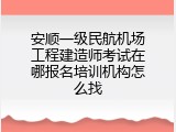 安顺一级民航机场工程建造师考试在哪报名培训机构怎么找