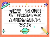 阿拉善一级民航机场工程建造师考试在哪报名培训机构怎么找