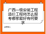 广西一级安装工程造价工程师怎么报考哪家最好有何要求