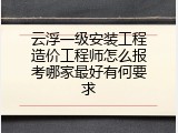 云浮一级安装工程造价工程师怎么报考哪家最好有何要求