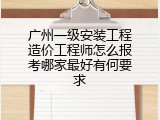 广州一级安装工程造价工程师怎么报考哪家最好有何要求