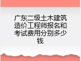 广东二级土木建筑造价工程师报名和考试费用分别多少钱