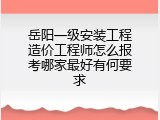岳阳一级安装工程造价工程师怎么报考哪家最好有何要求