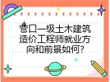 营口一级土木建筑造价工程师就业方向和前景如何？
