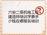 六安二级机电工程建造师培训学费多少钱在哪报名培训
