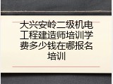 大兴安岭二级机电工程建造师培训学费多少钱在哪报名培训