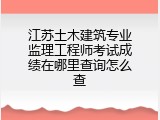 江苏土木建筑专业监理工程师考试成绩在哪里查询怎么查