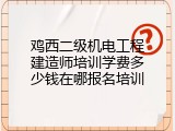 鸡西二级机电工程建造师培训学费多少钱在哪报名培训