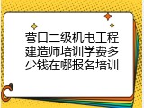 营口二级机电工程建造师培训学费多少钱在哪报名培训