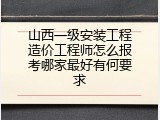 山西一级安装工程造价工程师怎么报考哪家最好有何要求