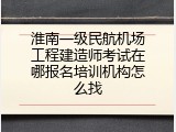 淮南一级民航机场工程建造师考试在哪报名培训机构怎么找