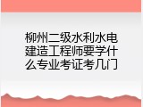 柳州二级水利水电建造工程师要学什么专业考证考几门