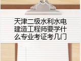 天津二级水利水电建造工程师要学什么专业考证考几门