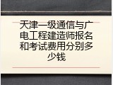 天津一级通信与广电工程建造师报名和考试费用分别多少钱