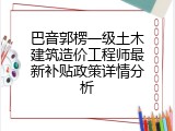 巴音郭楞一级土木建筑造价工程师最新补贴政策详情分析