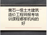 黄石一级土木建筑造价工程师报考培训课程哪家机构的好