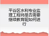 平谷区水利专业监理工程师是否需要继续教育呢如何进行