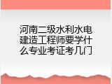 河南二级水利水电建造工程师要学什么专业考证考几门
