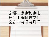 宁德二级水利水电建造工程师要学什么专业考证考几门