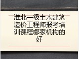 淮北一级土木建筑造价工程师报考培训课程哪家机构的好