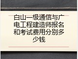 白山一级通信与广电工程建造师报名和考试费用分别多少钱