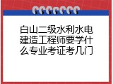 白山二级水利水电建造工程师要学什么专业考证考几门
