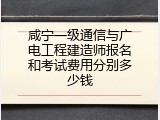 咸宁一级通信与广电工程建造师报名和考试费用分别多少钱