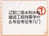 辽阳二级水利水电建造工程师要学什么专业考证考几门