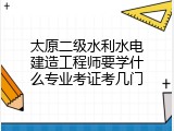 太原二级水利水电建造工程师要学什么专业考证考几门
