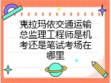 克拉玛依交通运输总监理工程师是机考还是笔试考场在哪里