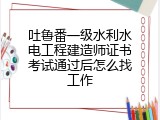吐鲁番一级水利水电工程建造师证书考试通过后怎么找工作
