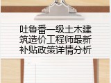 吐鲁番一级土木建筑造价工程师最新补贴政策详情分析
