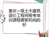 重庆一级土木建筑造价工程师报考培训课程哪家机构的好