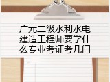 广元二级水利水电建造工程师要学什么专业考证考几门