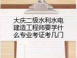 大庆二级水利水电建造工程师要学什么专业考证考几门