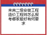 来宾二级安装工程造价工程师怎么报考哪家最好有何要求