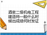 酒泉二级机电工程建造师一般什么时候出成绩何时发证
