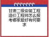 甘肃二级安装工程造价工程师怎么报考哪家最好有何要求