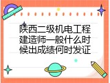 陕西二级机电工程建造师一般什么时候出成绩何时发证
