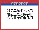 潍坊二级水利水电建造工程师要学什么专业考证考几门