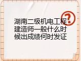 湖南二级机电工程建造师一般什么时候出成绩何时发证