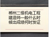 郴州二级机电工程建造师一般什么时候出成绩何时发证