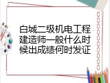 白城二级机电工程建造师一般什么时候出成绩何时发证