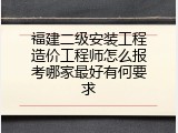 福建二级安装工程造价工程师怎么报考哪家最好有何要求
