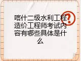 喀什二级水利工程造价工程师考试内容有哪些具体是什么