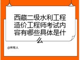 西藏二级水利工程造价工程师考试内容有哪些具体是什么